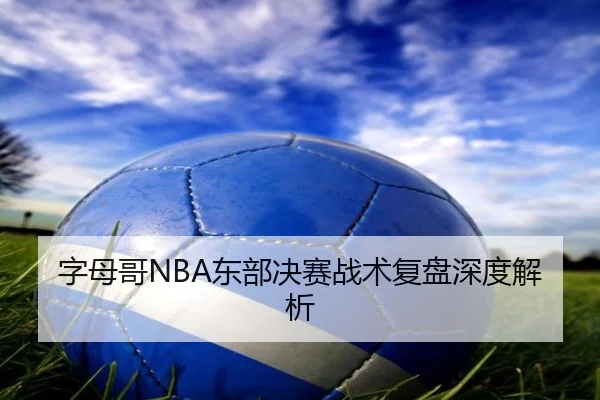字母哥NBA东部决赛战术复盘深度解析